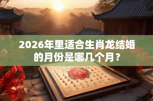 2026年里适合生肖龙结婚的月份是哪几个月？