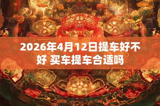 2026年4月12日提车好不好 买车提车合适吗