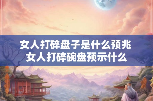 女人打碎盘子是什么预兆 女人打碎碗盘预示什么