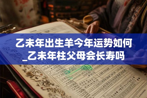 乙未年出生羊今年运势如何_乙未年柱父母会长寿吗 乙未年出生羊今年运势如何_乙未年柱父母会长寿吗