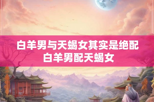 白羊男与天蝎女其实是绝配 白羊男配天蝎女 白羊男与天蝎女其实是绝配 白羊男配天蝎女