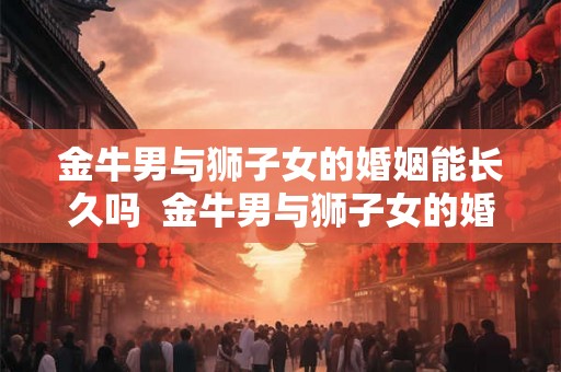金牛男与狮子女的婚姻能长久吗  金牛男与狮子女的婚姻能长久吗