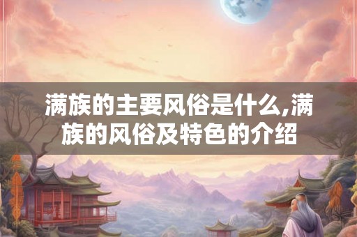 满族的主要风俗是什么,满族的风俗及特色的介绍 满族的主要风俗是什么,满族的风俗及特色的介绍