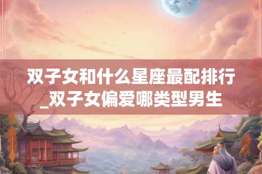 双子女和什么星座最配排行_双子女偏爱哪类型男生 双子女和什么星座最配排行_双子女偏爱哪类型男生