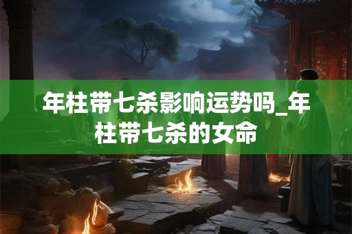 年柱带七杀影响运势吗_年柱带七杀的女命