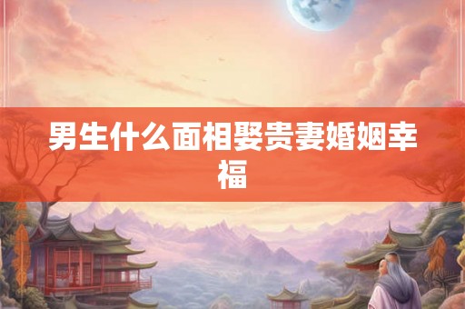 男生什么面相娶贵妻婚姻幸福