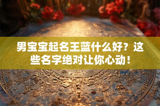 男宝宝起名王蓝什么好?这些名字绝对让你心动! 男宝宝起名王蓝什么好?这些名字绝对让你心动!