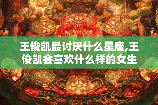 王俊凯最讨厌什么星座,王俊凯会喜欢什么样的女生 王俊凯最讨厌什么星座,王俊凯会喜欢什么样的女生