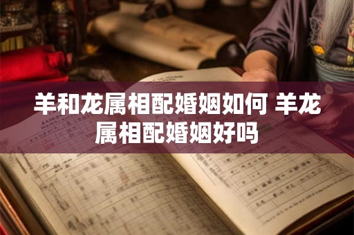 羊和龙属相配婚姻如何 羊龙属相配婚姻好吗