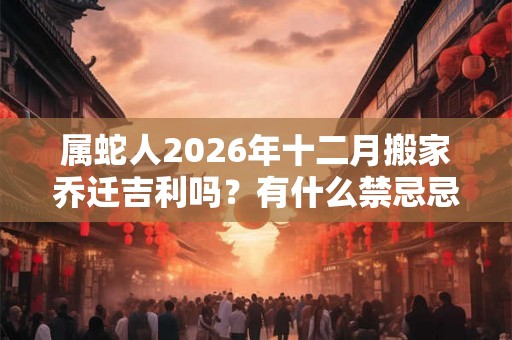 属蛇人2026年十二月搬家乔迁吉利吗？有什么禁忌忌讳？