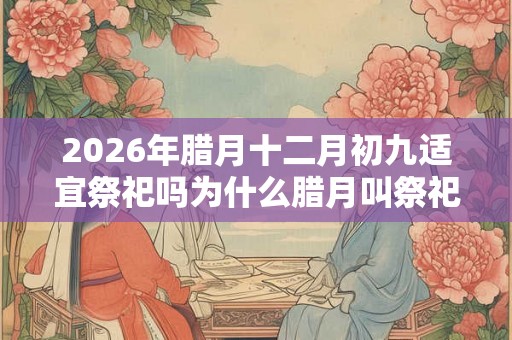 2026年腊月十二月初九适宜祭祀吗为什么腊月叫祭祀之月？
