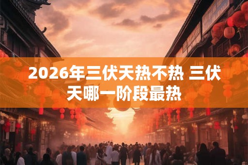2026年三伏天热不热 三伏天哪一阶段最热 2026年三伏天热不热 三伏天哪一阶段最热