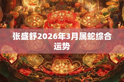 张盛舒2026年3月属蛇综合运势 张盛舒2026年3月属蛇综合运势