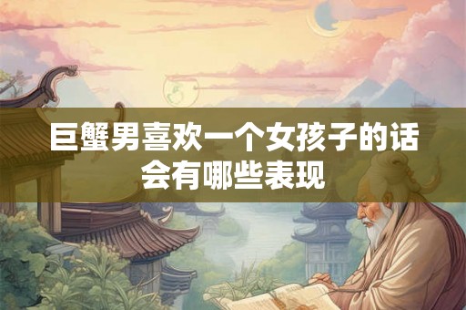 巨蟹男喜欢一个女孩子的话会有哪些表现