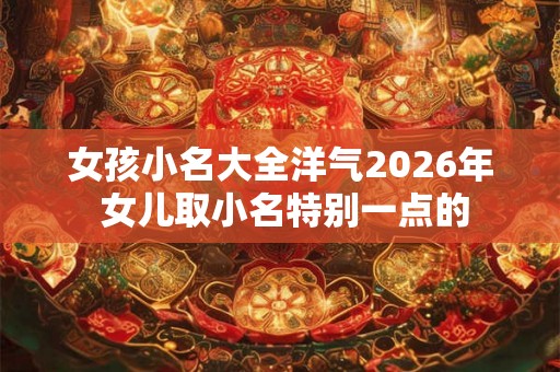 女孩小名大全洋气2026年 女儿取小名特别一点的