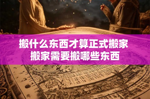 搬什么东西才算正式搬家 搬家需要搬哪些东西 搬什么东西才算正式搬家 搬家需要搬哪些东西