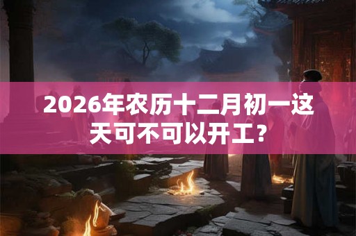 2026年农历十二月初一这天可不可以开工？