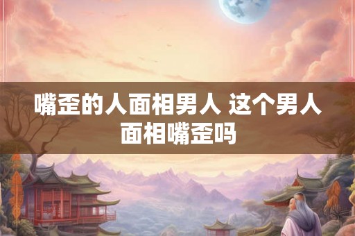 嘴歪的人面相男人 这个男人面相嘴歪吗