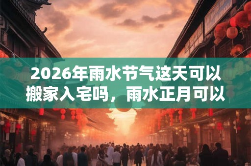 2026年雨水节气这天可以搬家入宅吗，雨水正月可以乔迁吗？