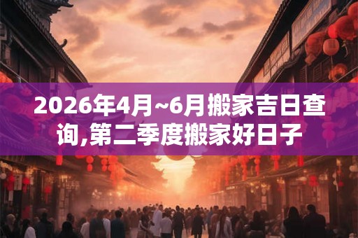 2026年4月~6月搬家吉日查询,第二季度搬家好日子 2026年4月~6月搬家吉日查询,第二季度搬家好日子