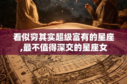 看似穷其实超级富有的星座,最不值得深交的星座女 看似穷其实超级富有的星座,最不值得深交的星座女