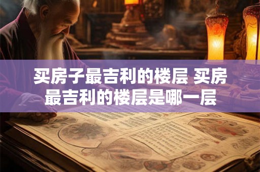 买房子最吉利的楼层 买房最吉利的楼层是哪一层
