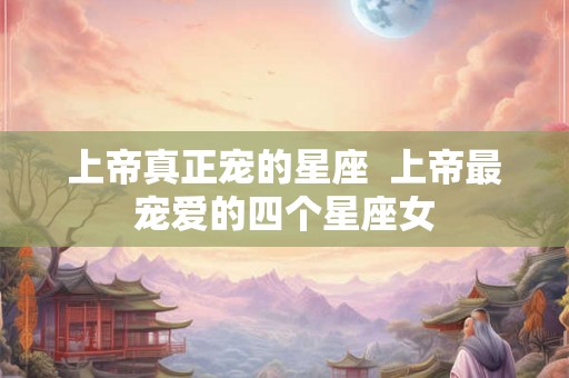 上帝真正宠的星座  上帝最宠爱的四个星座女