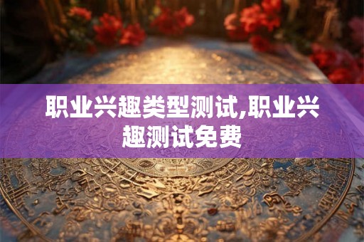 职业兴趣类型测试,职业兴趣测试免费