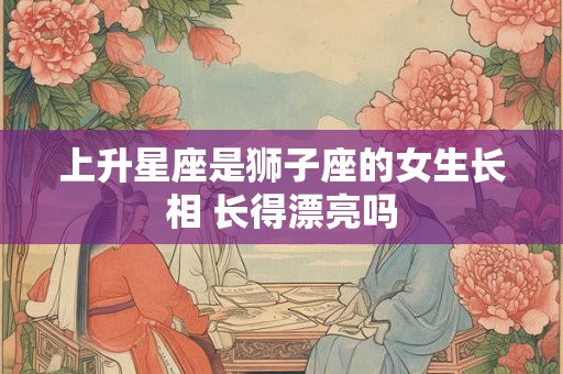 上升星座是狮子座的女生长相 长得漂亮吗