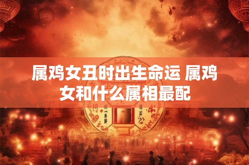 属鸡女丑时出生命运 属鸡女和什么属相最配