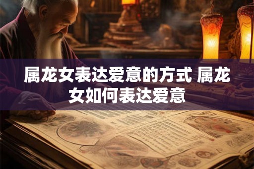 属龙女表达爱意的方式 属龙女如何表达爱意