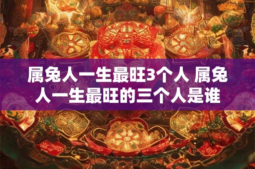 属兔人一生最旺3个人 属兔人一生最旺的三个人是谁 属兔人一生最旺3个人 属兔人一生最旺的三个人是谁