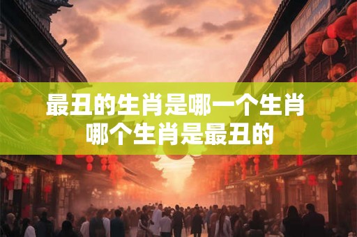 最丑的生肖是哪一个生肖 哪个生肖是最丑的
