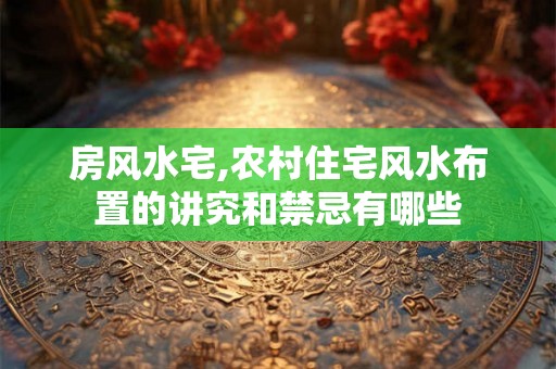 房风水宅,农村住宅风水布置的讲究和禁忌有哪些