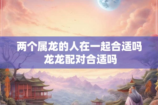 两个属龙的人在一起合适吗 龙龙配对合适吗