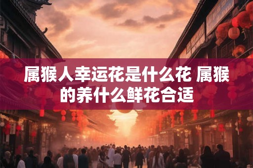 属猴人幸运花是什么花 属猴的养什么鲜花合适 属猴人幸运花是什么花 属猴的养什么鲜花合适