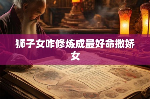 狮子女咋修炼成最好命撒娇女