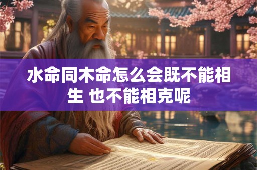 水命同木命怎么会既不能相生 也不能相克呢 水命同木命怎么会既不能相生 也不能相克呢