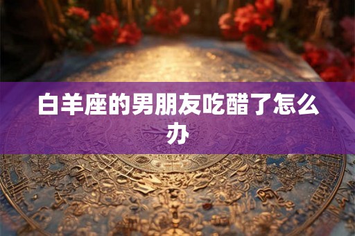 白羊座的男朋友吃醋了怎么办