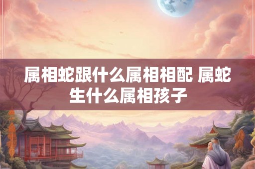 属相蛇跟什么属相相配 属蛇生什么属相孩子