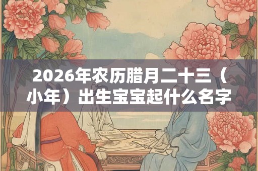 2026年农历腊月二十三（小年）出生宝宝起什么名字更好？