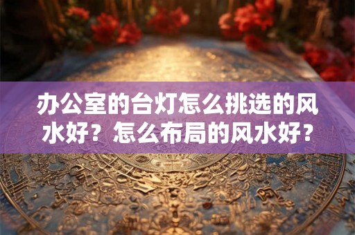 办公室的台灯怎么挑选的风水好?怎么布局的风水好? 办公室的台灯怎么挑选的风水好?怎么布局的风水好?