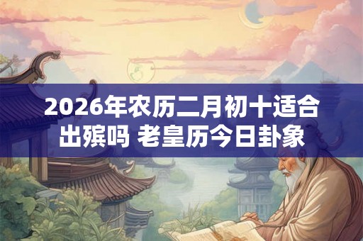 2026年农历二月初十适合出殡吗 老皇历今日卦象