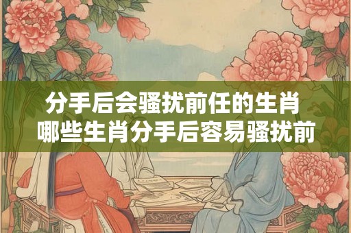 分手后会骚扰前任的生肖 哪些生肖分手后容易骚扰前任