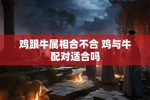 鸡跟牛属相合不合 鸡与牛配对适合吗