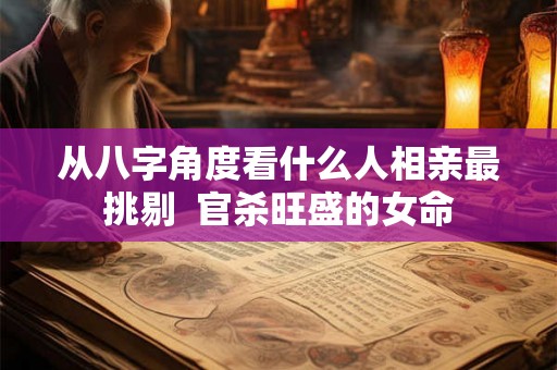 从八字角度看什么人相亲最挑剔 官杀旺盛的女命 从八字角度看什么人相亲最挑剔 官杀旺盛的女命