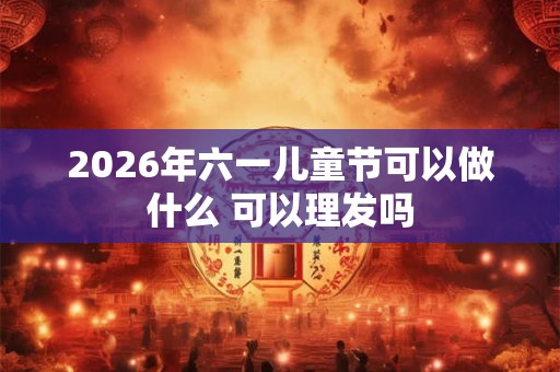 2026年六一儿童节可以做什么 可以理发吗