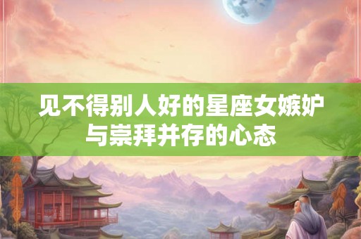 见不得别人好的星座女嫉妒与崇拜并存的心态
