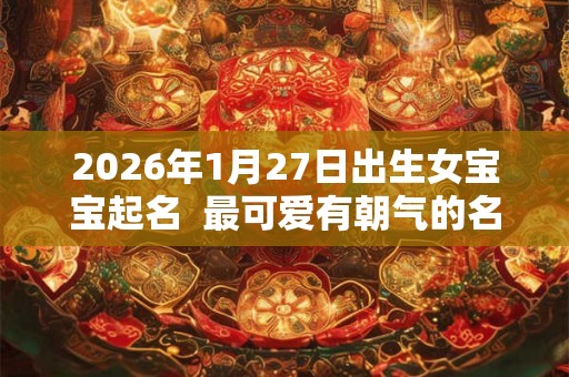 2026年1月27日出生女宝宝起名  最可爱有朝气的名字推荐