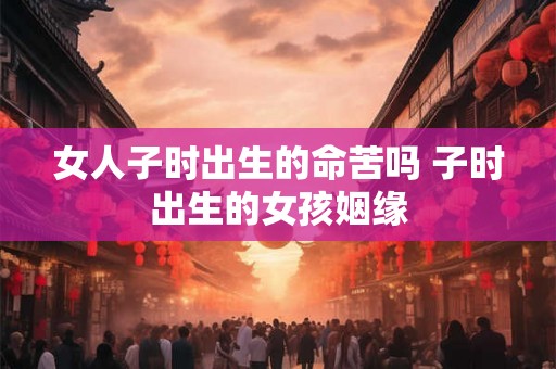 女人子时出生的命苦吗 子时出生的女孩姻缘 女人子时出生的命苦吗 子时出生的女孩姻缘